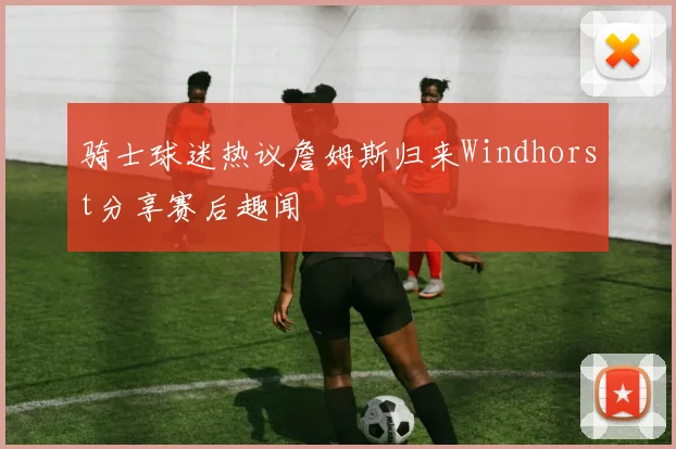 骑士球迷热议詹姆斯归来Windhorst分享赛后趣闻