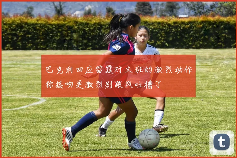巴克利回应雷霆对文班的激烈动作称接吻更激烈别跟风吐槽了