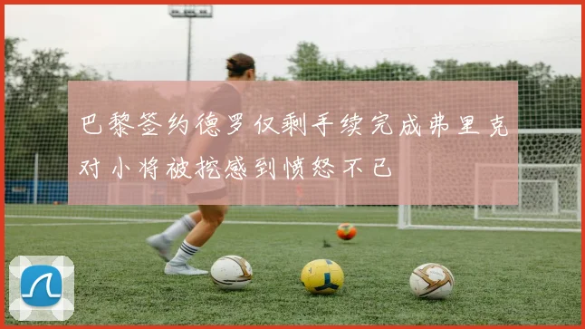 巴黎签约德罗仅剩手续完成弗里克对小将被挖感到愤怒不已