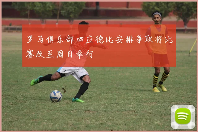 罗马俱乐部回应德比安排争取将比赛改至周日举行